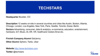 Headquarter Boulder, CO
Description 12 weeks on-site in several countries and cities like Austin, Boston, Atlanta,
Chicago, London, Los Angeles, New York, Paris, Seattle, Toronto, Dubai, Berlin
Sectors Advertising, consumer, data & analytics, e-commerce, education, entertainment,
hardware, IoT, Music, AI, AR, VR, healthcare Cedars-Sinai etc.
Finnish Company Alumni GetJenny
Other Alumni Sphero, Twilio, Uber
Website http://www.techstars.com
Twitter @techstars
TECHSTARS
 
