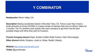Headquarter Silicon Valley, CA
Description Startup accelerator based in Mountain View, CA. Twice a year they invest a
small amounbt of money ($120K) in a large number of startups that move to Silicon Valley for
3 months. The YC partners work closely with each company to get them into the best
possible shape and refine their pitch to investors.
Finnish Company Alumni Kippt, Sudden Coffee (Kalle Freere), Helix Technologies
Other Alumni Airbnb, Dropbox, Justin.tv, Stripe, Reddit, Weebly
Website http://www.ycombinator.com/
Twitter @ycombinator
Y COMBINATOR
 