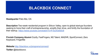 Headquarter Palo Alto, CA
Description Two-week residential program in Silicon Valley, open to global startups founders
seeking to hone their craft of entrepreneurship, amplify their drive, and fortify the foundation of
their startup. https://www.youtube.com/watch?v=P-SuX3dS0c8
Finnish Company Alumni Cozify, FastFingers, M2 Talent, MAZHR, SportConnect, Zero
Keyboard, FingerMe
Website http://blackbox.vc/programs/connect/
Twitter @blackboxvc
BLACKBOX CONNECT
 