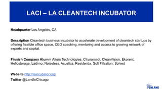 LACI – LA CLEANTECH INCUBATOR
Headquarter Los Angeles, CA
Description Cleantech business incubator to accelerate development of cleantech startups by
offering flexiible office space, CEO coaching, mentoring and access to growing network of
experts and capital.
Finnish Company Alumni Altum Technologies, Citynomadi, CleanVision, Ekorent,
Heliostorage, Ladimo, Noiseless, Acustics, Residentia, Sofi Filtration, Solved
Website http://laincubator.org/
Twitter @LandInChicago
LACI – LA CLEANTECH INCUBATOR
 