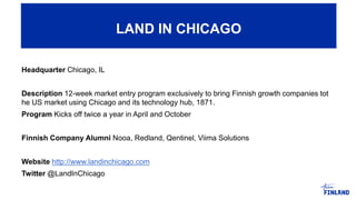 Headquarter Chicago, IL
Description 12-week market entry program exclusively to bring Finnish growth companies tot
he US market using Chicago and its technology hub, 1871.
Program Kicks off twice a year in April and October
Finnish Company Alumni Nooa, Redland, Qentinel, Viima Solutions
Website http://www.landinchicago.com
Twitter @LandInChicago
LAND IN CHICAGO
 