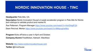 Headquarter Palo Alto, CA
Description Nordic Innovation House’s 4-week accelerator program in Palo Alto for Nordic
tech startups to validate product and market fit.
Åse Pettersen, Program Manager https://www.youtube.com/watch?v=HmOhIgIFi24
Sean Percival, Mentor https://www.youtube.com/watch?v=8MqvugVwNks
Program Kicks off twice a year in April and October.
Company Alumni FlowMotion, Kahoot!, Wacthbox
Website http://www.nordicinnovationhouse.com
Twitter @Innorhouse
NORDIC INNOVATION HOUSE - TINC
 