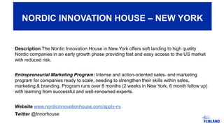 Description The Nordic Innovation House in New York offers soft landing to high quality
Nordic companies in an early growth phase providing fast and easy access to the US market
with reduced risk.
Entrepreneurial Marketing Program: Intense and action-oriented sales- and marketing
program for companies ready to scale, needing to strengthen their skills within sales,
marketing & branding. Program runs over 8 months (2 weeks in New York, 6 month follow up)
with learning from successful and well-renowned experts.
Website www.nordicinnovationhouse.com/apply-ny
Twitter @Innorhouse
NORDIC INNOVATION HOUSE – NEW YORK
 