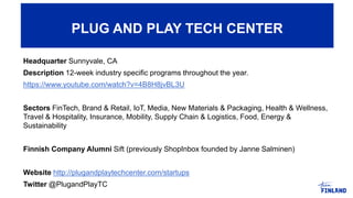 Headquarter Sunnyvale, CA
Description 12-week industry specific programs throughout the year.
https://www.youtube.com/watch?v=4B8H8jvBL3U
Sectors FinTech, Brand & Retail, IoT, Media, New Materials & Packaging, Health & Wellness,
Travel & Hospitality, Insurance, Mobility, Supply Chain & Logistics, Food, Energy &
Sustainability
Finnish Company Alumni Sift (previously ShopInbox founded by Janne Salminen)
Website http://plugandplaytechcenter.com/startups
Twitter @PlugandPlayTC
PLUG AND PLAY TECH CENTER
 