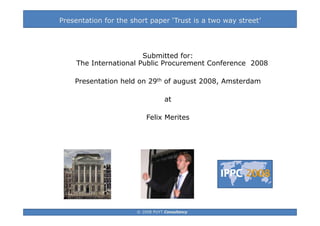Presentation for the short paper ‘Trust is a two way street’




                        Submitted for:
     The International Public Procurement Conference 2008
         Inte national P blic P oc ement Confe ence

    Presentation held on 29th of august 2008, Amsterdam

                                   at

                           Felix Merites




                       © 2008 PUYT Consultancy
 