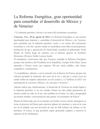 La Reforma Energética, gran oportunidad
para consolidar el desarrollo de México y
de Veracruz
* La industria petrolera volverá a ser motor del crecimiento económico
Veracruz, Ver., 29 de agosto de 2013.- La Reforma Energética es una enorme
oportunidad para impulsar y consolidar el desarrollo de México y de Veracruz,
pues permitirá que la industria petrolera vuelva a ser motor del crecimiento
económico y, con ello, nuestro estado se consolidará como líder en petroquímica,
producción de gas y generación de electricidad, consideró el gobernador Javier
Duarte de Ochoa luego de reunirse con el director general de Petróleos
Mexicanos (Pemex), Emilio Lozoya Austin.
El mandatario veracruzano dijo que Veracruz respalda la Reforma Energética
porque esta iniciativa del Presidente de la República, Enrique Peña Nieto, busca
apuntalar a Pemex como una empresa 100 por ciento pública, más fuerte,
competitiva y transparente.
“La respaldamos, además, y así lo comenté con el director de Pemex, porque esta
reforma permitirá la reducción del costo de la luz y del gas y creará cerca de
medio millón de empleos adicionales en este sexenio y 2.5 millones al 2025. Eso
naturalmente le conviene a México y le conviene a Veracruz”.
Además indicó que, históricamente, el desarrollo de Veracruz ha estado ligado a
la industria petrolera “y en ese sentido, Pemex ha sido aliado permanente de
nuestro estado no sólo en el sur, sino también en el norte. La vida y prosperidad
de muchas familias veracruzanas ha sido gracias al crecimiento de Pemex”.
Duarte de Ochoa dijo que en su reunión con Emilio Lozoya Austin, dialogaron en
torno al proyecto de Pemex para reactivar plantas de amoniaco y urea en la zona
sur de la entidad, con una inversión de más de 400 millones de dólares en los
próximos 18 meses, lo que permitirá seguir generando empleos y reactivar la
industria de los fertilizantes.
 