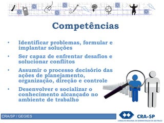 Competências
• Identificar problemas, formular e
implantar soluções
• Ser capaz de enfrentar desafios e
solucionar conflitos
• Assumir o processo decisório das
ações de planejamento,
organização, direção e controle
• Desenvolver e socializar o
conhecimento alcançado no
ambiente de trabalho
CRA/SP / GEGIES
 
