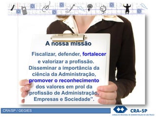 CRA/SP / GEGIES
A nossa missão
Disseminar a importância da
ciência da Administração,
promover o reconhecimento
dos valores em prol da
profissão de Administração,
Empresas e Sociedade”.
Fiscalizar, defender, fortalecer
e valorizar a profissão.
 