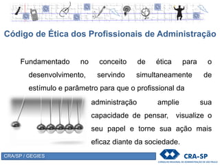 CRA/SP / GEGIES
Fundamentado no conceito de ética para o
desenvolvimento, servindo simultaneamente de
estímulo e parâmetro para que o profissional da
Código de Ética dos Profissionais de Administração
administração amplie sua
capacidade de pensar, visualize o
seu papel e torne sua ação mais
eficaz diante da sociedade.
 