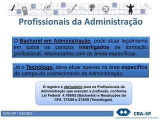 CRA/SP / GEGIES
Profissionais da Administração
O registro é obrigatório para os Profissionais da
Administração que exerçam a profissão, conforme
Lei Federal 4.769/65 (Bacharéis) e Resoluções do
CFA 373/09 e 374/09 (Tecnólogos).
O Bacharel em Administração, pode atuar legalmente
em todos os campos interligados de formação
profissional, relacionados com as áreas específicas.
Já o Tecnólogo, deve atuar apenas na área específica
do campo de conhecimento da Administração.
 