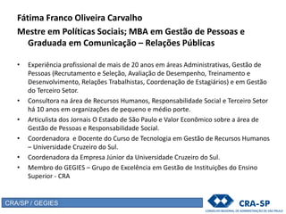 Fátima Franco Oliveira Carvalho
Mestre em Políticas Sociais; MBA em Gestão de Pessoas e
Graduada em Comunicação – Relações Públicas
• Experiência profissional de mais de 20 anos em áreas Administrativas, Gestão de
Pessoas (Recrutamento e Seleção, Avaliação de Desempenho, Treinamento e
Desenvolvimento, Relações Trabalhistas, Coordenação de Estagiários) e em Gestão
do Terceiro Setor.
• Consultora na área de Recursos Humanos, Responsabilidade Social e Terceiro Setor
há 10 anos em organizações de pequeno e médio porte.
• Articulista dos Jornais O Estado de São Paulo e Valor Econômico sobre a área de
Gestão de Pessoas e Responsabilidade Social.
• Coordenadora e Docente do Curso de Tecnologia em Gestão de Recursos Humanos
– Universidade Cruzeiro do Sul.
• Coordenadora da Empresa Júnior da Universidade Cruzeiro do Sul.
• Membro do GEGIES – Grupo de Excelência em Gestão de Instituições do Ensino
Superior - CRA
CRA/SP / GEGIES
 