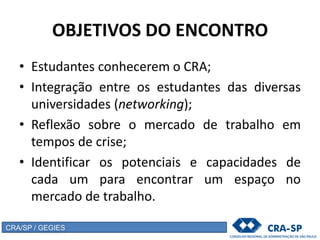 OBJETIVOS DO ENCONTRO
• Estudantes conhecerem o CRA;
• Integração entre os estudantes das diversas
universidades (networking);
• Reflexão sobre o mercado de trabalho em
tempos de crise;
• Identificar os potenciais e capacidades de
cada um para encontrar um espaço no
mercado de trabalho.
CRA/SP / GEGIES
 