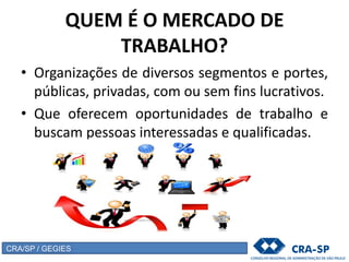 QUEM É O MERCADO DE
TRABALHO?
• Organizações de diversos segmentos e portes,
públicas, privadas, com ou sem fins lucrativos.
• Que oferecem oportunidades de trabalho e
buscam pessoas interessadas e qualificadas.
CRA/SP / GEGIES
 