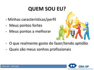 QUEM SOU EU?
- Minhas características/perfil
- Meus pontos fortes
- Meus pontos a melhorar
- O que realmente gosto de fazer/tendo aptidão
- Quais são meus sonhos profissionais
CRA/SP / GEGIES
 