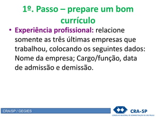 1º. Passo – prepare um bom
currículo
• Experiência profissional: relacione
somente as três últimas empresas que
trabalhou, colocando os seguintes dados:
Nome da empresa; Cargo/função, data
de admissão e demissão.
CRA/SP / GEGIES
 
