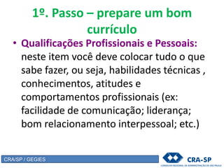 1º. Passo – prepare um bom
currículo
• Qualificações Profissionais e Pessoais:
neste item você deve colocar tudo o que
sabe fazer, ou seja, habilidades técnicas ,
conhecimentos, atitudes e
comportamentos profissionais (ex:
facilidade de comunicação; liderança;
bom relacionamento interpessoal; etc.)
CRA/SP / GEGIES
 