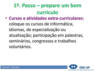1º. Passo – prepare um bom
currículo
• Cursos e atividades extra-curriculares:
coloque os cursos de informática,
idiomas, de especialização ou
atualização; participação em palestras,
seminários, congressos e trabalhos
voluntários.
CRA/SP / GEGIES
 