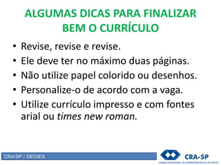 ALGUMAS DICAS PARA FINALIZAR
BEM O CURRÍCULO
• Revise, revise e revise.
• Ele deve ter no máximo duas páginas.
• Não utilize papel colorido ou desenhos.
• Personalize-o de acordo com a vaga.
• Utilize currículo impresso e com fontes
arial ou times new roman.
CRA/SP / GEGIES
 
