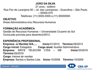 JOÃO DA SILVA
21 anos - solteiro
Rua Flor de Laranjeira 00 – Jd. das Laranjeiras – Guarulhos – São Paulo
– 00000-070
Telefones: (11) 0000-0000 e (11) 90000000
OBJETIVO
Áreas Administrativa e/ou Recursos Humanos
FORMAÇÃO ACADÊMICA
Gestão de Recursos Humanos – Universidade Cruzeiro do Sul
Conclusão prevista para dezembro/2013.
EXPERIÊNCIA PROFISSIONAL
Empresa: JJ Benitez S/A..... Início:01/2012 Término:09/2013
Cargo inicial: Estagiário Cargo atual: Auxiliar Administrativo
Empresa: MSYS TELECOM LTDA – ME Início:03/2010
Término:09/2010
Cargo: trainee de vendas
Empresa: Santos e Santos Ltda Início:10/2008 Término:10/2009
Cargo: Aux. Administrativo
CRA/SP / GEGIES
 