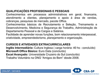 QUALIFICAÇÕES PROFISSIONAIS E PESSOAIS
Conhecimentos em processos administrativos em geral, financeira,
atendimento a clientes, planejamento e apoio à área de vendas,
cobranças, pesquisas de mercado, pacote Office.
Conhecimentos básicos de Recrutamento e Seleção, Treinamento e
Desenvolvimento, Medicina e Segurança do Trabalho, Administração de
Departamento Pessoal e de Cargos e Salários.
Facilidade de aprender novas funções, bom relacionamento interpessoal,
criatividade, empreendedorismo, planejamento e organização.
CURSOS E ATIVIDADES EXTRACURRICULARES
Inglês Intermediário: Cultura Inglesa ( carga horária: 40 hs - concluído)
Microsoft Office Básico: Euro Data (concluído)
Excel Avançado: Universidade Cruzeiro do Sul (concluído)
Trabalho Voluntário na ONG “Amigos do Bem” desde 2008.
CRA/SP / GEGIES
 