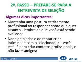 2º. PASSO – PREPARE-SE PARA A
ENTREVISTA DE SELEÇÃO
Algumas dicas importantes:
• Mantenha uma postura estritamente
profissional ao responder sobre qualquer
assunto - lembre-se que você está sendo
avaliado;
• Nada de piadas e de tentar criar
intimidade com o selecionador – você
está lá para criar contatos profissionais, e
não fazer amigos;
CRA/SP / GEGIES
 