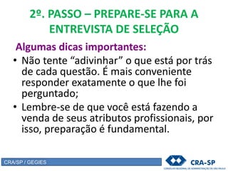 2º. PASSO – PREPARE-SE PARA A
ENTREVISTA DE SELEÇÃO
Algumas dicas importantes:
• Não tente “adivinhar” o que está por trás
de cada questão. É mais conveniente
responder exatamente o que lhe foi
perguntado;
• Lembre-se de que você está fazendo a
venda de seus atributos profissionais, por
isso, preparação é fundamental.
CRA/SP / GEGIES
 