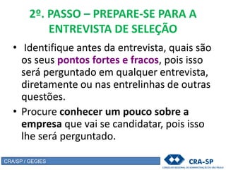 2º. PASSO – PREPARE-SE PARA A
ENTREVISTA DE SELEÇÃO
• Identifique antes da entrevista, quais são
os seus pontos fortes e fracos, pois isso
será perguntado em qualquer entrevista,
diretamente ou nas entrelinhas de outras
questões.
• Procure conhecer um pouco sobre a
empresa que vai se candidatar, pois isso
lhe será perguntado.
CRA/SP / GEGIES
 