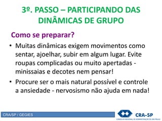 3º. PASSO – PARTICIPANDO DAS
DINÂMICAS DE GRUPO
Como se preparar?
• Muitas dinâmicas exigem movimentos como
sentar, ajoelhar, subir em algum lugar. Evite
roupas complicadas ou muito apertadas -
minissaias e decotes nem pensar!
• Procure ser o mais natural possível e controle
a ansiedade - nervosismo não ajuda em nada!
CRA/SP / GEGIES
 