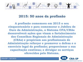2015: 50 anos da profissão
A profissão comemora em 2015 o seu
cinquentenário e para comemorar o Jubileu de
Ouro da Administração, o Sistema CFA/CRAs
desenvolverá ações que visam o fortalecimento
dos Conselhos Regionais de Administração
(CRAs) e propiciam aos profissionais de
Administração reforçar e promover a defesa e o
exercício legal da profissão; proporcionar a sua
capacitação contínua; e divulgar os serviços
oferecidos pelo Sistema.
CRA/SP / GEGIES
 