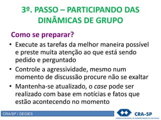 3º. PASSO – PARTICIPANDO DAS
DINÂMICAS DE GRUPO
Como se preparar?
• Execute as tarefas da melhor maneira possível
e preste muita atenção ao que está sendo
pedido e perguntado
• Controle a agressividade, mesmo num
momento de discussão procure não se exaltar
• Mantenha-se atualizado, o case pode ser
realizado com base em notícias e fatos que
estão acontecendo no momento
CRA/SP / GEGIES
 