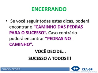 ENCERRANDO
• Se você seguir todas estas dicas, poderá
encontrar o “CAMINHO DAS PEDRAS
PARA O SUCESSO”. Caso contrário
poderá encontrar “PEDRAS NO
CAMINHO”.
VOCÊ DECIDE...
SUCESSO A TODOS!!!
CRA/SP / GEGIES
 