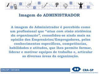 Imagem do ADMINISTRADOR
A imagem do Administrador é percebida como
um profissional que “atua com visão sistêmica
da organização”, consolidou-se ainda mais na
opinião dos Empresários/Empregadores, pelos
conhecimentos específicos, competências,
habilidades e atitudes, que lhes permite formar,
liderar e motivar equipes de trabalho e, articular
as diversas áreas da organização.
CRA/SP / GEGIES
 