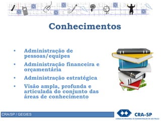 Conhecimentos
• Administração de
pessoas/equipes
• Administração financeira e
orçamentária
• Administração estratégica
• Visão ampla, profunda e
articulada do conjunto das
áreas de conhecimento
CRA/SP / GEGIES
 