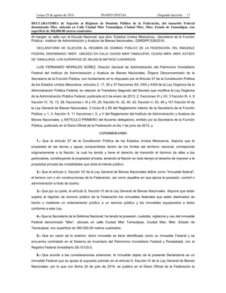 Lunes 29 de agosto de 2016 DIARIO OFICIAL (Segunda Sección) 17
DECLARATORIA de Sujeción al Régimen de Dominio Público de la Federación, del inmueble Federal
denominado Mier, ubicado en Calle Ciudad Mier Tamaulipas, Ciudad Mier, Mier, Estado de Tamaulipas, con
superficie de 360,000.00 metros cuadrados.
Al margen un sello con el Escudo Nacional, que dice: Estados Unidos Mexicanos.- Secretaría de la Función
Pública.- Instituto de Administración y Avalúos de Bienes Nacionales.- DSRDPF/328/2016.
DECLARATORIA DE SUJECIÓN AL RÉGIMEN DE DOMINIO PÚBLICO DE LA FEDERACIÓN, DEL INMUEBLE
FEDERAL DENOMINADO “MIER”, UBICADO EN CALLE CIUDAD MIER TAMAULIPAS, CIUDAD MIER, MIER, ESTADO
DE TAMAULIPAS, CON SUPERFICIE DE 360,000.00 METROS CUADRADOS.
LUIS FERNANDO MORALES NÚÑEZ, Director General de Administración del Patrimonio Inmobiliario
Federal del Instituto de Administración y Avalúos de Bienes Nacionales, Órgano Desconcentrado de la
Secretaría de la Función Pública, con fundamento en lo dispuesto por el Artículo 27 de la Constitución Política
de los Estados Unidos Mexicanos; artículos 2, 17, 26 y 37 fracciones XX, XXII y XXIII de la Ley Orgánica de la
Administración Pública Federal, en relación al Transitorio Segundo del Decreto que modifica la Ley Orgánica
de la Administración Pública Federal, publicada el 2 de enero de 2013; 2, fracciones VI y VII, 3 fracción III, 4, 6
fracción VI, 10, 13, 28, fracciones I, III y VII, 29, fracción IV, 32, 40, 42, fracción V, 43, 48 y 101 fracción III de
la Ley General de Bienes Nacionales; 3 inciso B y 85 del Reglamento Interior de la Secretaría de la Función
Pública; y 1, 3, fracción X, 11 fracciones I, II, y V del Reglamento del Instituto de Administración y Avalúos de
Bienes Nacionales, y ARTÍCULO PRIMERO del Acuerdo delegatorio, emitido por la Secretaría de la Función
Pública, publicado en el Diario Oficial de la Federación el día 1 de junio de 2015, y
CONSIDERANDO
1.- Que el artículo 27 de la Constitución Política de los Estados Unidos Mexicanos, dispone que la
propiedad de las tierras y aguas comprendidas dentro de los límites del territorio nacional, corresponde
originariamente a la Nación, la cual ha tenido y tiene el derecho de transmitir el dominio de ellas a los
particulares, constituyendo la propiedad privada, teniendo la Nación en todo tiempo el derecho de imponer a la
propiedad privada las modalidades que dicte el interés público;
2.- Que el artículo 2, fracción VII de la Ley General de Bienes Nacionales define como “Inmueble federal”,
el terreno con o sin construcciones de la Federación, así como aquellos en que ejerza la posesión, control o
administración a título de dueño;
3.- Que por su parte, el artículo 6, fracción VI de la Ley General de Bienes Nacionales dispone que están
sujetos al régimen de dominio público de la Federación los inmuebles federales que estén destinados de
hecho o mediante un ordenamiento jurídico a un servicio público y los inmuebles equiparados a éstos
conforme a esta Ley;
4.- Que la Secretaría de la Defensa Nacional, ha tenido la posesión, custodia, vigilancia y uso del inmueble
Federal denominado “Mier”, ubicado en calle Ciudad Mier Tamaulipas, Ciudad Mier, Mier, Estado de
Tamaulipas, con superficie de 360,000.00 metros cuadrados.
5.- Que en razón de lo anterior, dicho inmueble se tiene identificado como un inmueble Federal y se
encuentra controlado en el Sistema de Inventario del Patrimonio Inmobiliario Federal y Paraestatal, con el
Registro Federal Inmobiliario 28-10120-3.
6.- Que acorde a las consideraciones anteriores, el inmueble objeto de la presente Declaratoria es un
inmueble Federal que se ajusta al supuesto previsto en el artículo 6, fracción VI de la Ley General de Bienes
Nacionales; por lo que con fecha 20 de julio de 2016, se publicó en el Diario Oficial de la Federación la
 
