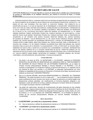 Lunes 29 de agosto de 2016 DIARIO OFICIAL (Segunda Sección) 19
SECRETARIA DE SALUD
CONVENIO Modificatorio al Convenio Específico en materia de ministración de subsidios para el fortalecimiento
de acciones de salud pública en las entidades federativas, que celebran la Secretaría de Salud y el Estado
de Nuevo León.
CONVENIO MODIFICATORIO AL CONVENIO ESPECÍFICO EN MATERIA DE MINISTRACIÓN DE SUBSIDIOS PARA
EL FORTALECIMIENTO DE ACCIONES DE SALUD PÚBLICA EN LAS ENTIDADES FEDERATIVAS, SUSCRITO EL 1 DE
ENERO DE 2016, QUE CELEBRAN, POR UNA PARTE, EL EJECUTIVO FEDERAL, POR CONDUCTO DE LA
SECRETARÍA DE SALUD, A LA QUE EN ADELANTE SE LE DENOMINARÁ "LA SECRETARÍA", REPRESENTADA EN
ESTE ACTO POR DR. PABLO ANTONIO KURI MORALES, SUBSECRETARIO DE PREVENCIÓN Y PROMOCIÓN DE
LA SALUD, ASISTIDO POR EL DR. EDUARDO JARAMILLO NAVARRETE, DIRECTOR GENERAL DE PROMOCIÓN
DE LA SALUD; EL DR. CUITLÁHUAC RUIZ MATUS, DIRECTOR GENERAL DE EPIDEMIOLOGÍA; LA T.R. MARÍA
VIRGINIA GONZÁLEZ TORRES, SECRETARIA TÉCNICA DEL CONSEJO NACIONAL DE SALUD MENTAL; LA DRA.
MARTHA CECILIA HIJAR MEDINA, SECRETARIA TÉCNICA DEL CONSEJO NACIONAL PARA LA PREVENCIÓN DE
ACCIDENTES; EL DR. RICARDO JUAN GARCÍA CAVAZOS, DIRECTOR GENERAL DEL CENTRO NACIONAL
DE EQUIDAD DE GÉNERO Y SALUD REPRODUCTIVA; EL DR. JESÚS FELIPE GONZÁLEZ ROLDÁN, DIRECTOR
GENERAL DEL CENTRO NACIONAL DE PROGRAMAS PREVENTIVOS Y CONTROL DE ENFERMEDADES; LA DRA.
PATRICIA ESTELA URIBE ZÚÑIGA, DIRECTORA GENERAL DEL CENTRO NACIONAL PARA LA PREVENCIÓN Y EL
CONTROL DEL VIH/SIDA; Y EL DR. IGNACIO FEDERICO VILLASEÑOR RUIZ, DIRECTOR GENERAL DEL CENTRO
NACIONAL PARA LA SALUD DE LA INFANCIA Y LA ADOLESCENCIA; Y POR LA OTRA PARTE, EL ESTADO LIBRE Y
SOBERANO DE NUEVO LEÓN, A QUIEN EN LO SUCESIVO SE LE DENOMINARÁ “LA ENTIDAD”, REPRESENTADO
POR EL DR. MANUEL ENRIQUE DE LA O CAVAZOS, SECRETARIO DE SALUD Y DIRECTOR GENERAL DE LOS
SERVICIOS DE SALUD DE NUEVO LEÓN, ORGANISMO PÚBLICO DESCENTRALIZADO CON LA PARTICIPACIÓN DEL
LIC. CARLOS ALBERTO GARZA IBARRA, SECRETARIO DE FINANZAS Y TESORERO GENERAL DEL ESTADO,
CONFORME A LOS ANTECEDENTES, DECLARACIONES Y CLÁUSULAS SIGUIENTES:
ANTECEDENTES
I. Con fecha 1 de enero de 2016, “LA SECRETARÍA” y “LA ENTIDAD”, celebraron el CONVENIO
ESPECÍFICO EN MATERIA DE MINISTRACIÓN DE SUBSIDIOS PARA EL FORTALECIMIENTO
DE ACCIONES DE SALUD PÚBLICA EN LAS ENTIDADES FEDERATIVAS, con el objeto de
ministrar recursos presupuestarios federales e insumos federales a “LA ENTIDAD”, a fin de
coordinar su participación con el Ejecutivo Federal, en términos del artículo 9 y 13, apartado B de la
Ley General de Salud, que permitan a “LA ENTIDAD”, la adecuada instrumentación así como
fortalecer la integralidad de las acciones de Prevención y Promoción de la Salud, documento que en
adelante se denominará “CONVENIO PRINCIPAL”.
II. Que en la Cláusula DÉCIMA, denominada MODIFICACIONES AL CONVENIO, del “CONVENIO
PRINCIPAL”, las partes acordaron lo que a la letra dice: “ … que el presente Convenio Específico
podrá modificarse de común acuerdo y por escrito, sin alterar su estructura y en estricto apego a las
disposiciones jurídicas aplicables. Las modificaciones al Convenio Específico obligarán a sus
signatarios a partir de la fecha de su firma y deberán publicarse en el Diario Oficial de la Federación
y en el órgano de difusión oficial de “LA ENTIDAD”.
III. Las partes han determinado, derivado del comportamiento del gasto observado por las unidades
administrativas y órganos desconcentrados a cargo de los Programas de Acción Específicos, en lo
sucesivo “LOS PROGRAMAS”, modificar las Cláusulas Primera, Segunda, Cuarta y Sexta, así como
los Anexos 2, 3, 4, 5 y el Apéndice del “CONVENIO PRINCIPAL”, con la finalidad de ajustar los
montos de los recursos presupuestarios federales y/o insumos federales ministrados a
“LA ENTIDAD”.
DECLARACIONES
I. “LA SECRETARÍA”, por medio de su representante, declara:
I.1. Que se reproducen y ratifican las declaraciones insertas en el “CONVENIO PRINCIPAL”.
II. “LA ENTIDAD”, por medio de su representante, declara:
II.1. Que se reproducen y ratifican las declaraciones insertas en el “CONVENIO PRINCIPAL”.
 