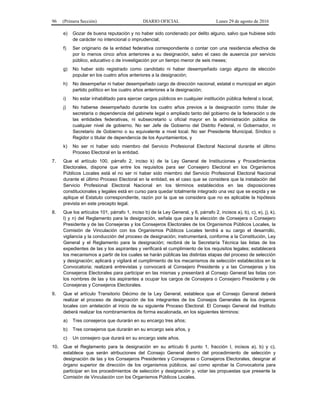 96 (Primera Sección) DIARIO OFICIAL Lunes 29 de agosto de 2016
e) Gozar de buena reputación y no haber sido condenado por delito alguno, salvo que hubiese sido
de carácter no intencional o imprudencial;
f) Ser originario de la entidad federativa correspondiente o contar con una residencia efectiva de
por lo menos cinco años anteriores a su designación, salvo el caso de ausencia por servicio
público, educativo o de investigación por un tiempo menor de seis meses;
g) No haber sido registrado como candidato ni haber desempeñado cargo alguno de elección
popular en los cuatro años anteriores a la designación;
h) No desempeñar ni haber desempeñado cargo de dirección nacional, estatal o municipal en algún
partido político en los cuatro años anteriores a la designación;
i) No estar inhabilitado para ejercer cargos públicos en cualquier institución pública federal o local;
j) No haberse desempeñado durante los cuatro años previos a la designación como titular de
secretaría o dependencia del gabinete legal o ampliado tanto del gobierno de la federación o de
las entidades federativas, ni subsecretario u oficial mayor en la administración pública de
cualquier nivel de gobierno. No ser Jefe de Gobierno del Distrito Federal, ni Gobernador, ni
Secretario de Gobierno o su equivalente a nivel local. No ser Presidente Municipal, Síndico o
Regidor o titular de dependencia de los Ayuntamientos, y
k) No ser ni haber sido miembro del Servicio Profesional Electoral Nacional durante el último
Proceso Electoral en la entidad.
7. Que el artículo 100, párrafo 2, inciso k) de la Ley General de Instituciones y Procedimientos
Electorales, dispone que entre los requisitos para ser Consejero Electoral en los Organismos
Públicos Locales está el no ser ni haber sido miembro del Servicio Profesional Electoral Nacional
durante el último Proceso Electoral en la entidad, es el caso que se considera que la instalación del
Servicio Profesional Electoral Nacional en los términos establecidos en las disposiciones
constitucionales y legales está en curso para quedar totalmente integrado una vez que se expida y se
aplique el Estatuto correspondiente, razón por la que se considera que no es aplicable la hipótesis
prevista en este precepto legal.
8. Que los artículos 101, párrafo 1, inciso b) de la Ley General, y 6, párrafo 2, incisos a), b), c), e), j), k),
l) y n) del Reglamento para la designación, señala que para la elección de Consejera o Consejero
Presidente y de las Consejeras y los Consejeros Electorales de los Organismos Públicos Locales, la
Comisión de Vinculación con los Organismos Públicos Locales tendrá a su cargo el desarrollo,
vigilancia y la conducción del proceso de designación; instrumentará, conforme a la Constitución, Ley
General y el Reglamento para la designación; recibirá de la Secretaría Técnica las listas de los
expedientes de las y los aspirantes y verificará el cumplimiento de los requisitos legales; establecerá
los mecanismos a partir de los cuales se harán públicas las distintas etapas del proceso de selección
y designación; aplicará y vigilará el cumplimiento de los mecanismos de selección establecidos en la
Convocatoria; realizará entrevistas y convocará al Consejero Presidente y a las Consejeras y los
Consejeros Electorales para participar en las mismas y presentará al Consejo General las listas con
los nombres de las y los aspirantes a ocupar los cargos de Consejera o Consejero Presidente y de
Consejeras y Consejeros Electorales.
9. Que el artículo Transitorio Décimo de la Ley General, establece que el Consejo General deberá
realizar el proceso de designación de los integrantes de los Consejos Generales de los órganos
locales con antelación al inicio de su siguiente Proceso Electoral. El Consejo General del Instituto
deberá realizar los nombramientos de forma escalonada, en los siguientes términos:
a) Tres consejeros que durarán en su encargo tres años;
b) Tres consejeros que durarán en su encargo seis años, y
c) Un consejero que durará en su encargo siete años.
10. Que el Reglamento para la designación en su artículo 6 punto 1, fracción I, incisos a), b) y c),
establece que serán atribuciones del Consejo General dentro del procedimiento de selección y
designación de las y los Consejeros Presidentes y Consejeras o Consejeros Electorales, designar al
órgano superior de dirección de los organismos públicos, así como aprobar la Convocatoria para
participar en los procedimientos de selección y designación y, votar las propuestas que presente la
Comisión de Vinculación con los Organismos Públicos Locales.
 