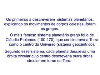 Os primeiros a descreverem sistemas planetários,
explicando os movimentos de corpos celestes, foram
os gregos.
O mais famoso sistema planetário grego foi o de
Cláudio Ptolomeu (100-170), que considerava a Terra
como o centro do Universo (sistema geocêntrico).
Segundo esse sistema, cada planeta descrevia uma
órbita circular cujo centro descreveria outra órbita
circular em torno da Terra.
FÍSICA, Série 1º ANO
Tópico – LEIS DE KEPLER
 