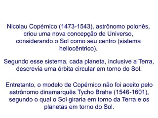 Nicolau Copérnico (1473-1543), astrônomo polonês,
criou uma nova concepção de Universo,
considerando o Sol como seu centro (sistema
heliocêntrico).
Entretanto, o modelo de Copérnico não foi aceito pelo
astrônomo dinamarquês Tycho Brahe (1546-1601),
segundo o qual o Sol giraria em torno da Terra e os
planetas em torno do Sol.
Segundo esse sistema, cada planeta, inclusive a Terra,
descrevia uma órbita circular em torno do Sol.
FÍSICA, Série 1º ANO
Tópico – LEIS DE KEPLER
 