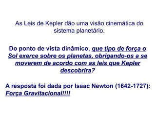 As Leis de Kepler dão uma visão cinemática do
sistema planetário.
Do ponto de vista dinâmico, que tipo de força o
Sol exerce sobre os planetas, obrigando-os a se
moverem de acordo com as leis que Kepler
descobrira?
A resposta foi dada por Isaac Newton (1642-1727):
Força Gravitacional!!!!
FÍSICA, Série 1º ANO
Tópico – LEIS DE KEPLER
 