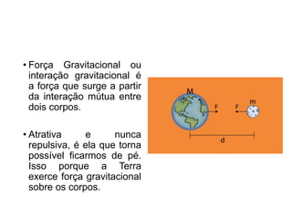 • Força Gravitacional ou
interação gravitacional é
a força que surge a partir
da interação mútua entre
dois corpos.
• Atrativa e nunca
repulsiva, é ela que torna
possível ficarmos de pé.
Isso porque a Terra
exerce força gravitacional
sobre os corpos.
 