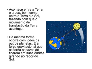 • Acontece entre a Terra
e a Lua, bem como
entre a Terra e o Sol,
fazendo com que o
movimento de
translação da Terra
aconteça.
• Da mesma forma
ocorre com todos os
outros planetas. É a
força gravitacional que
os torna capazes de
ficarem em suas órbitas
girando ao redor do
Sol.
 