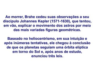 Ao morrer, Brahe cedeu suas observações a seu
discípulo Johannes Kepler (1571-1630), que tentou,
em vão, explicar o movimento dos astros por meio
das mais variadas figuras geométricas.
Baseado no heliocentrismo, em sua intuição e
após inúmeras tentativas, ele chegou à conclusão
de que os planetas seguiam uma órbita elíptica
em torno do Sol e, após anos de estudo,
enunciou três leis.
FÍSICA, Série 1º ANO
Tópico – LEIS DE KEPLER
 