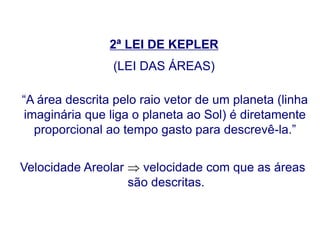 2ª LEI DE KEPLER
(LEI DAS ÁREAS)
“A área descrita pelo raio vetor de um planeta (linha
imaginária que liga o planeta ao Sol) é diretamente
proporcional ao tempo gasto para descrevê-la.”
Velocidade Areolar  velocidade com que as áreas
são descritas.
FÍSICA, Série 1º ANO
Tópico – LEIS DE KEPLER
 