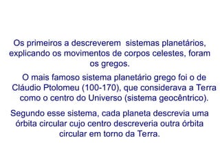 Os primeiros a descreverem sistemas planetários,
explicando os movimentos de corpos celestes, foram
os gregos.
O mais famoso sistema planetário grego foi o de
Cláudio Ptolomeu (100-170), que considerava a Terra
como o centro do Universo (sistema geocêntrico).
Segundo esse sistema, cada planeta descrevia uma
órbita circular cujo centro descreveria outra órbita
circular em torno da Terra.
FÍSICA, Série 1º ANO
Tópico – LEIS DE KEPLER
 