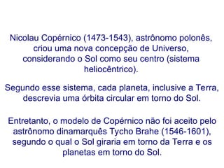 Nicolau Copérnico (1473-1543), astrônomo polonês,
criou uma nova concepção de Universo,
considerando o Sol como seu centro (sistema
heliocêntrico).
Entretanto, o modelo de Copérnico não foi aceito pelo
astrônomo dinamarquês Tycho Brahe (1546-1601),
segundo o qual o Sol giraria em torno da Terra e os
planetas em torno do Sol.
Segundo esse sistema, cada planeta, inclusive a Terra,
descrevia uma órbita circular em torno do Sol.
FÍSICA, Série 1º ANO
Tópico – LEIS DE KEPLER
 