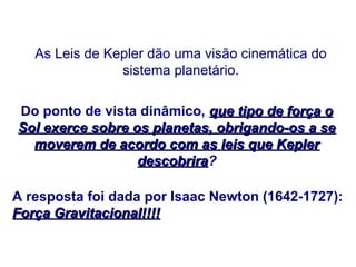 As Leis de Kepler dão uma visão cinemática do
sistema planetário.
Do ponto de vista dinâmico, que tipo de força o
que tipo de força o
Sol exerce sobre os planetas, obrigando-os a se
Sol exerce sobre os planetas, obrigando-os a se
moverem de acordo com as leis que Kepler
moverem de acordo com as leis que Kepler
descobrira
descobrira?
A resposta foi dada por Isaac Newton (1642-1727):
Força Gravitacional!!!!
Força Gravitacional!!!!
FÍSICA, Série 1º ANO
Tópico – LEIS DE KEPLER
 