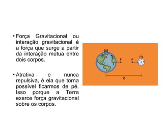 • Força Gravitacional ou
interação gravitacional é
a força que surge a partir
da interação mútua entre
dois corpos.
• Atrativa e nunca
repulsiva, é ela que torna
possível ficarmos de pé.
Isso porque a Terra
exerce força gravitacional
sobre os corpos.
 