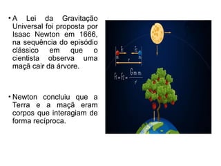• A Lei da Gravitação
Universal foi proposta por
Isaac Newton em 1666,
na sequência do episódio
clássico em que o
cientista observa uma
maçã cair da árvore.
• Newton concluiu que a
Terra e a maçã eram
corpos que interagiam de
forma recíproca.
 