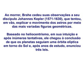 Ao morrer, Brahe cedeu suas observações a seu
discípulo Johannes Kepler (1571-1630), que tentou,
em vão, explicar o movimento dos astros por meio
das mais variadas figuras geométricas.
Baseado no heliocentrismo, em sua intuição e
após inúmeras tentativas, ele chegou à conclusão
de que os planetas seguiam uma órbita elíptica
em torno do Sol e, após anos de estudo, enunciou
três leis.
FÍSICA, Série 1º ANO
Tópico – LEIS DE KEPLER
 
