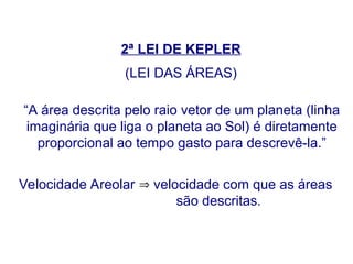 2ª LEI DE KEPLER
(LEI DAS ÁREAS)
“A área descrita pelo raio vetor de um planeta (linha
imaginária que liga o planeta ao Sol) é diretamente
proporcional ao tempo gasto para descrevê-la.”
Velocidade Areolar  velocidade com que as áreas
são descritas.
FÍSICA, Série 1º ANO
Tópico – LEIS DE KEPLER
 